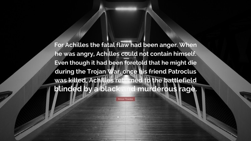 Amor Towles Quote: “For Achilles the fatal flaw had been anger. When he was angry, Achilles could not contain himself. Even though it had been foretold that he might die during the Trojan War, once his friend Patroclus was killed, Achilles returned to the battlefield blinded by a black and murderous rage.”