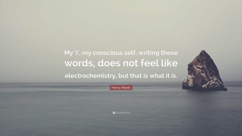 Henry Marsh Quote: “My ‘I’, my conscious self, writing these words, does not feel like electrochemistry, but that is what it is.”