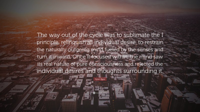 Karan Bajaj Quote: “The way out of the cycle was to sublimate the I principle, relinquish all individual desire, to restrain the naturally outgoing mind fueled by the senses and turn it inward. Once it focused within, the mind saw its real nature of pure consciousness and rejected the individual desires and thoughts surrounding it.”