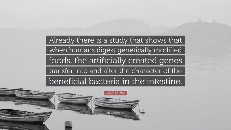 Bruce H. Lipton Quote: “Already there is a study that shows that when humans digest genetically modified foods, the artificially created genes transfer into and alter the character of the beneficial bacteria in the intestine.”