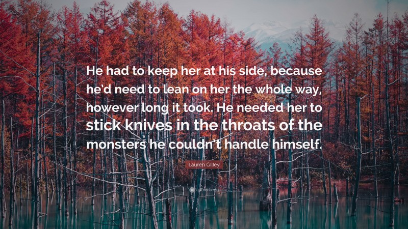 Lauren Gilley Quote: “He had to keep her at his side, because he’d need to lean on her the whole way, however long it took. He needed her to stick knives in the throats of the monsters he couldn’t handle himself.”