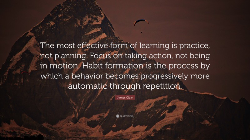 James Clear Quote: “The most effective form of learning is practice, not planning. Focus on taking action, not being in motion. Habit formation is the process by which a behavior becomes progressively more automatic through repetition.”