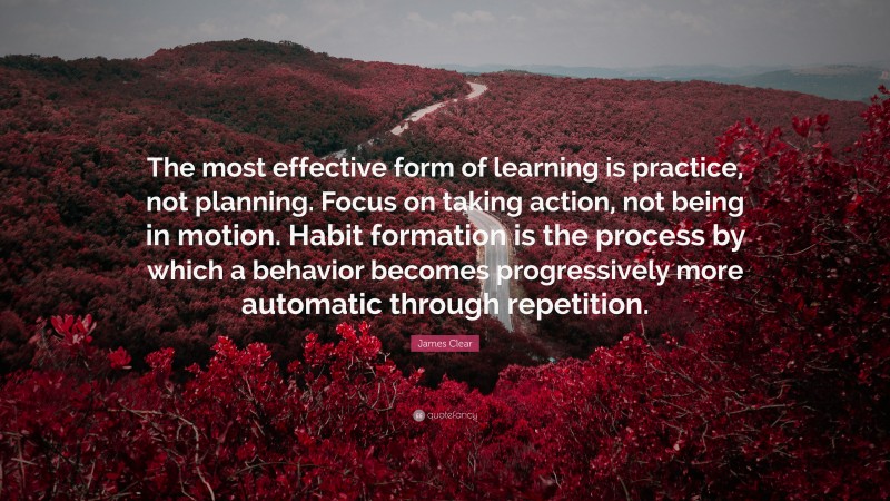 James Clear Quote: “The most effective form of learning is practice, not planning. Focus on taking action, not being in motion. Habit formation is the process by which a behavior becomes progressively more automatic through repetition.”
