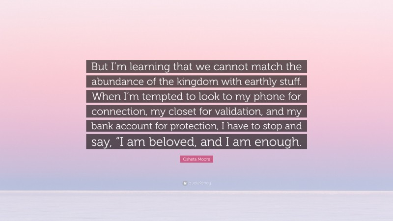 Osheta Moore Quote: “But I’m learning that we cannot match the abundance of the kingdom with earthly stuff. When I’m tempted to look to my phone for connection, my closet for validation, and my bank account for protection, I have to stop and say, “I am beloved, and I am enough.”