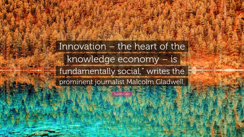 Susan Cain Quote: “Innovation – the heart of the knowledge economy – is fundamentally social,” writes the prominent journalist Malcolm Gladwell.”