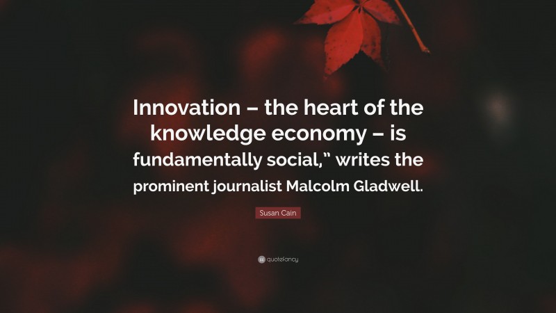 Susan Cain Quote: “Innovation – the heart of the knowledge economy – is fundamentally social,” writes the prominent journalist Malcolm Gladwell.”