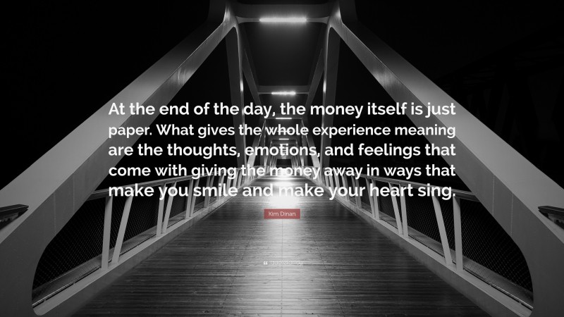 Kim Dinan Quote: “At the end of the day, the money itself is just paper. What gives the whole experience meaning are the thoughts, emotions, and feelings that come with giving the money away in ways that make you smile and make your heart sing.”