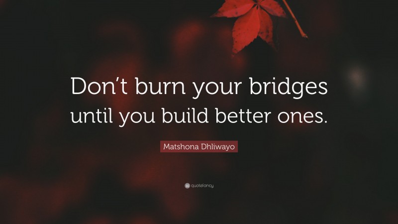 Matshona Dhliwayo Quote: “Don’t burn your bridges until you build better ones.”