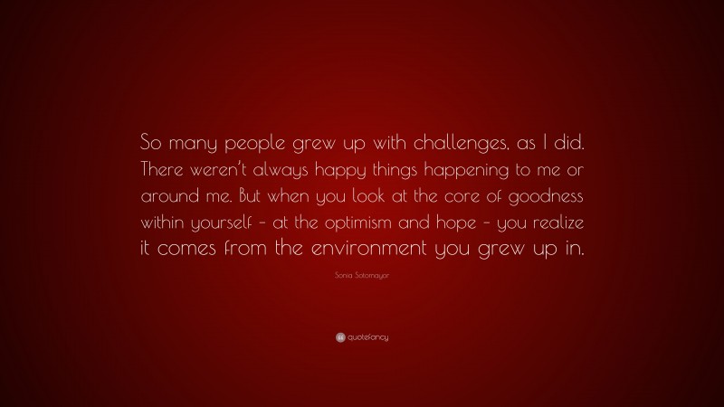 Sonia Sotomayor Quote: “So many people grew up with challenges, as I did. There weren’t always happy things happening to me or around me. But when you look at the core of goodness within yourself – at the optimism and hope – you realize it comes from the environment you grew up in.”