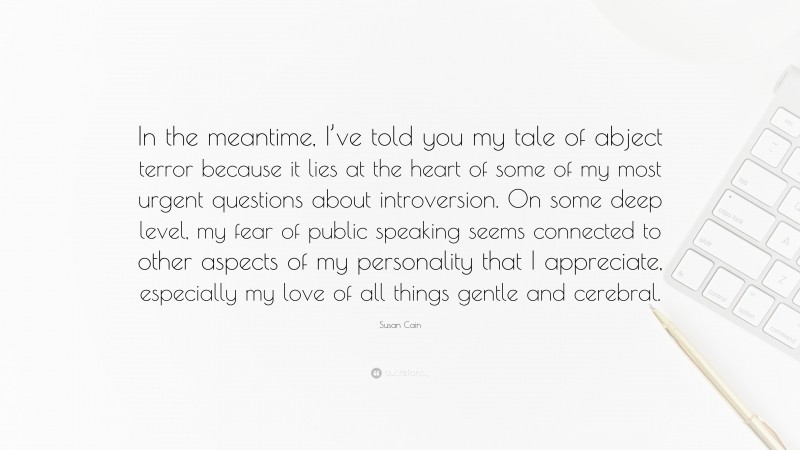 Susan Cain Quote: “In the meantime, I’ve told you my tale of abject terror because it lies at the heart of some of my most urgent questions about introversion. On some deep level, my fear of public speaking seems connected to other aspects of my personality that I appreciate, especially my love of all things gentle and cerebral.”