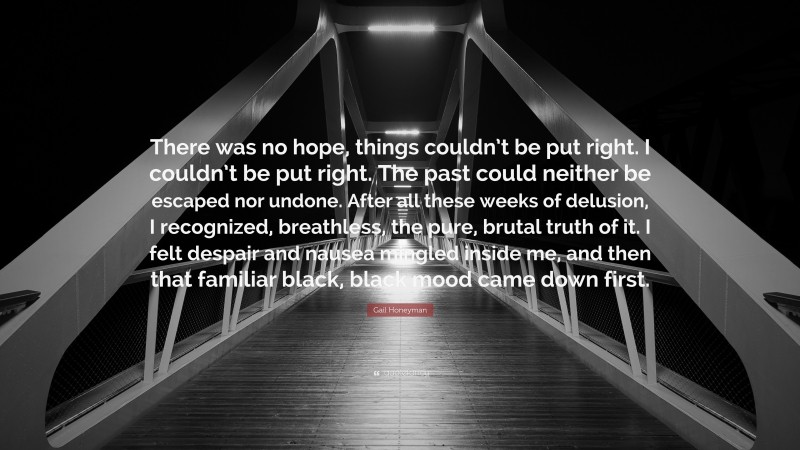 Gail Honeyman Quote: “There was no hope, things couldn’t be put right. I couldn’t be put right. The past could neither be escaped nor undone. After all these weeks of delusion, I recognized, breathless, the pure, brutal truth of it. I felt despair and nausea mingled inside me, and then that familiar black, black mood came down first.”