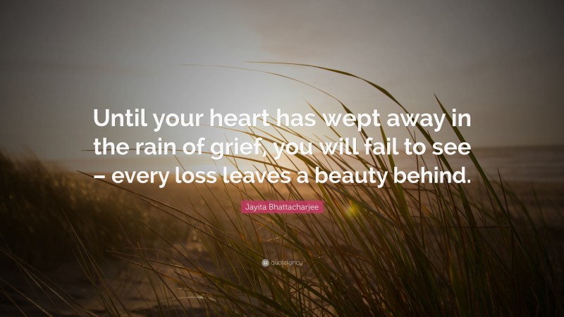 Jayita Bhattacharjee Quote: “Until your heart has wept away in the rain of grief, you will fail to see – every loss leaves a beauty behind.”