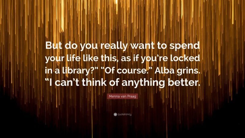 Menna van Praag Quote: “But do you really want to spend your life like this, as if you’re locked in a library?” “Of course.” Alba grins. “I can’t think of anything better.”