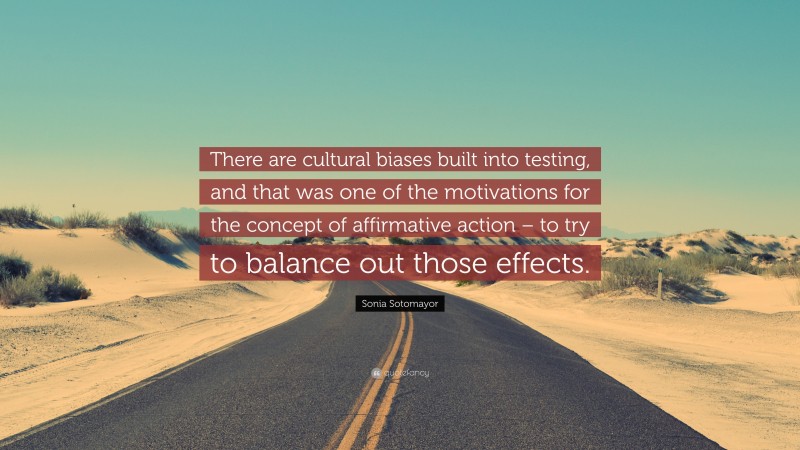 Sonia Sotomayor Quote: “There are cultural biases built into testing, and that was one of the motivations for the concept of affirmative action – to try to balance out those effects.”