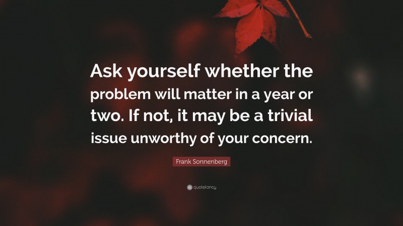 Frank Sonnenberg Quote: “Ask yourself whether the problem will matter in a year or two. If not, it may be a trivial issue unworthy of your concern.”