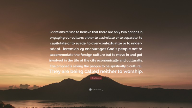 D. A. Carson Quote: “Christians refuse to believe that there are only two options in engaging our culture: either to assimilate or to separate, to capitulate or to evade, to over-contextualize or to under-adapt. Jeremiah 29 encourages God’s people not to accommodate the foreign culture but to move in and get involved in the life of the city economically and culturally. The prophet is asking the people to be spiritually bicultural. They are being called neither to worship.”