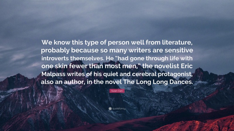 Susan Cain Quote: “We know this type of person well from literature, probably because so many writers are sensitive introverts themselves. He “had gone through life with one skin fewer than most men,” the novelist Eric Malpass writes of his quiet and cerebral protagonist, also an author, in the novel The Long Long Dances.”