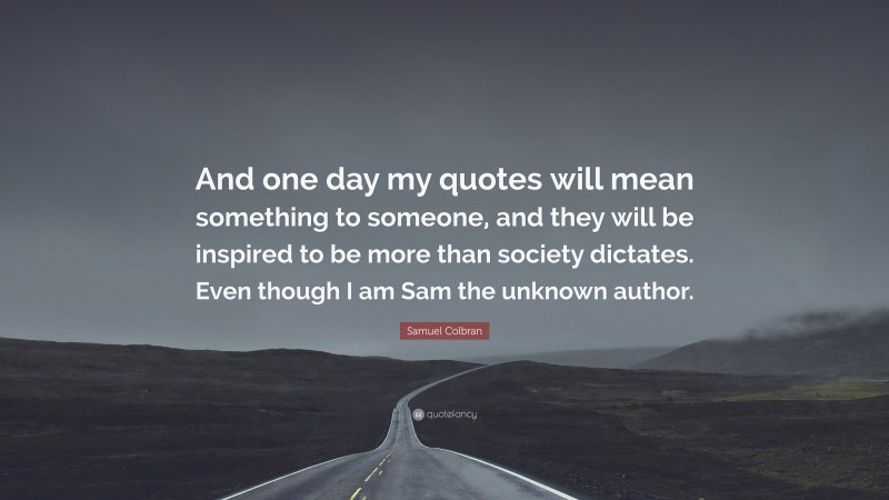 Samuel Colbran Quote: “And one day my quotes will mean something to someone, and they will be inspired to be more than society dictates. Even though I am Sam the unknown author.”