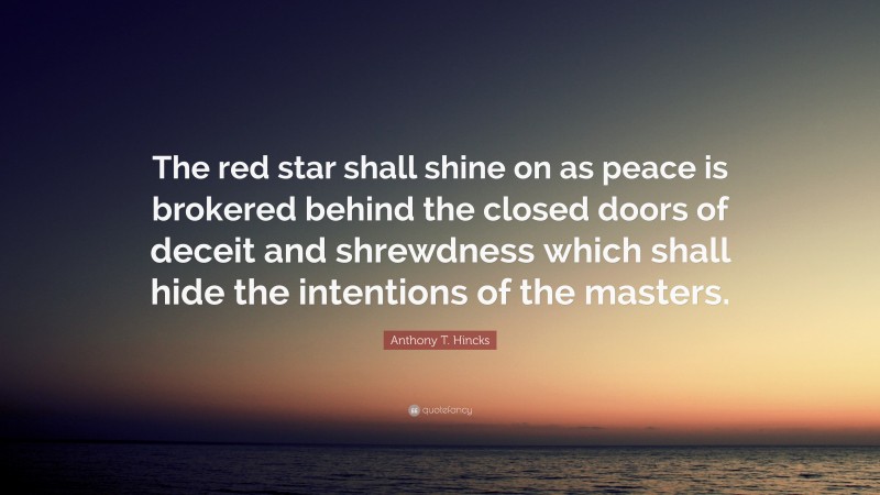 Anthony T. Hincks Quote: “The red star shall shine on as peace is brokered behind the closed doors of deceit and shrewdness which shall hide the intentions of the masters.”
