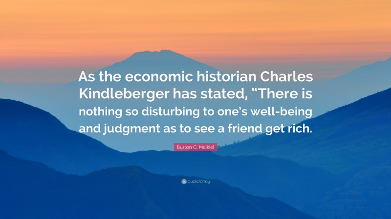 Burton G. Malkiel Quote: “As the economic historian Charles Kindleberger has stated, “There is nothing so disturbing to one’s well-being and judgment as to see a friend get rich.”