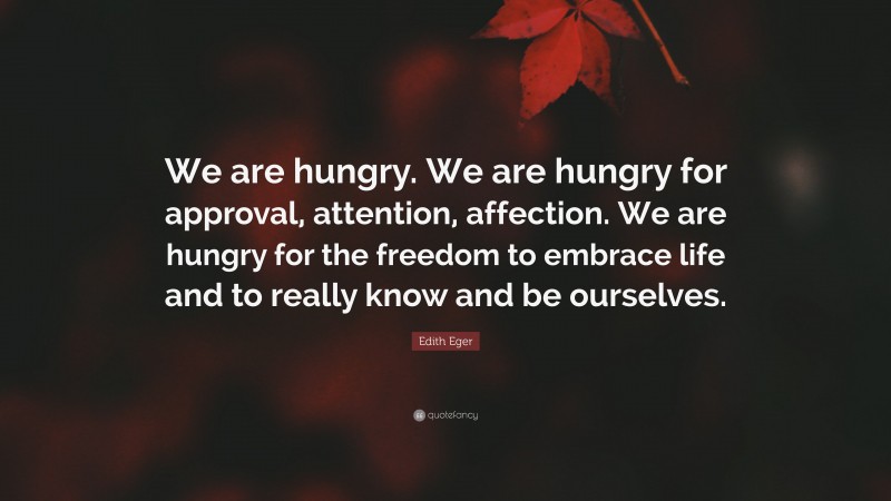 Edith Eger Quote: “We are hungry. We are hungry for approval, attention, affection. We are hungry for the freedom to embrace life and to really know and be ourselves.”
