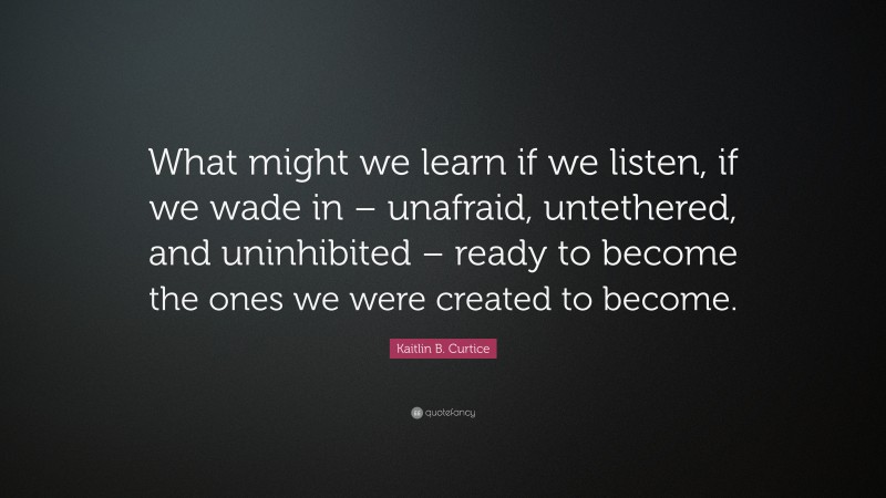Kaitlin B. Curtice Quote: “What might we learn if we listen, if we wade in – unafraid, untethered, and uninhibited – ready to become the ones we were created to become.”