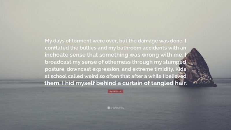 Alysia Abbott Quote: “My days of torment were over, but the damage was done. I conflated the bullies and my bathroom accidents with an inchoate sense that something was wrong with me. I broadcast my sense of otherness through my slumped posture, downcast expression, and extreme timidity. Kids at school called weird so often that after a while I believed them. I hid myself behind a curtain of tangled hair.”