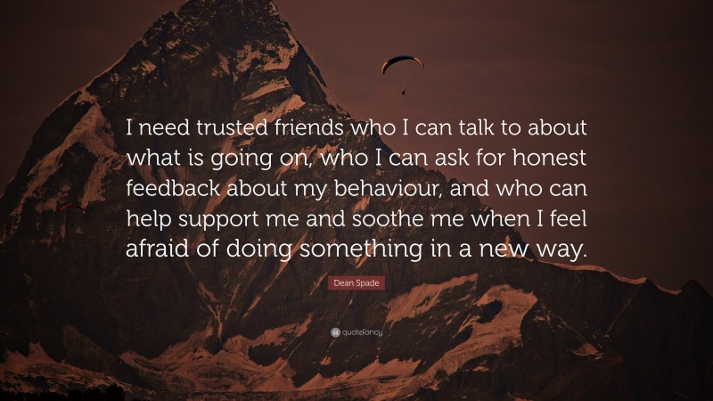 Dean Spade Quote: “I need trusted friends who I can talk to about what is going on, who I can ask for honest feedback about my behaviour, and who can help support me and soothe me when I feel afraid of doing something in a new way.”