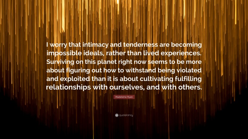 Madeleine Ryan Quote: “I worry that intimacy and tenderness are becoming impossible ideals, rather than lived experiences. Surviving on this planet right now seems to be more about figuring out how to withstand being violated and exploited than it is about cultivating fulfilling relationships with ourselves, and with others.”