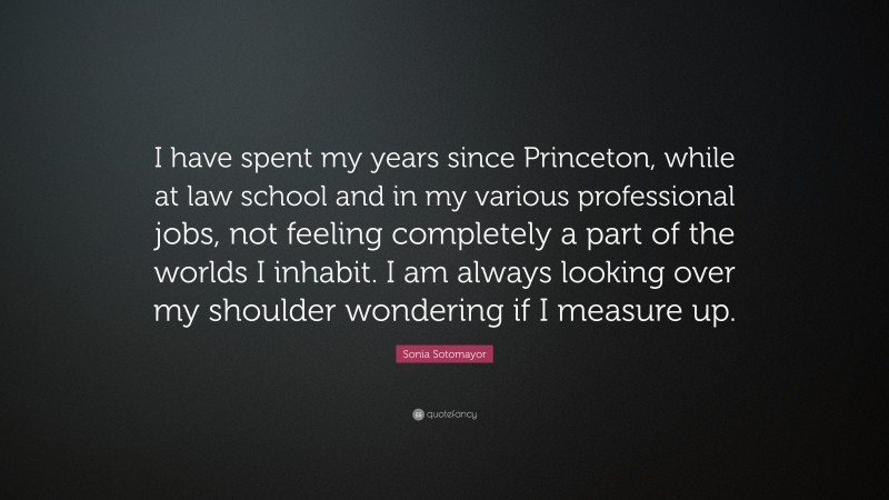 Sonia Sotomayor Quote: “I have spent my years since Princeton, while at law school and in my various professional jobs, not feeling completely a part of the worlds I inhabit. I am always looking over my shoulder wondering if I measure up.”