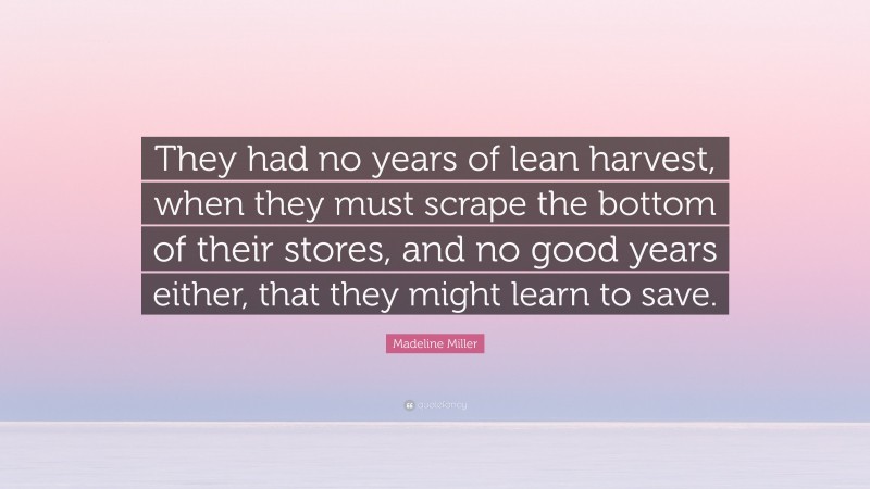 Madeline Miller Quote: “They had no years of lean harvest, when they must scrape the bottom of their stores, and no good years either, that they might learn to save.”