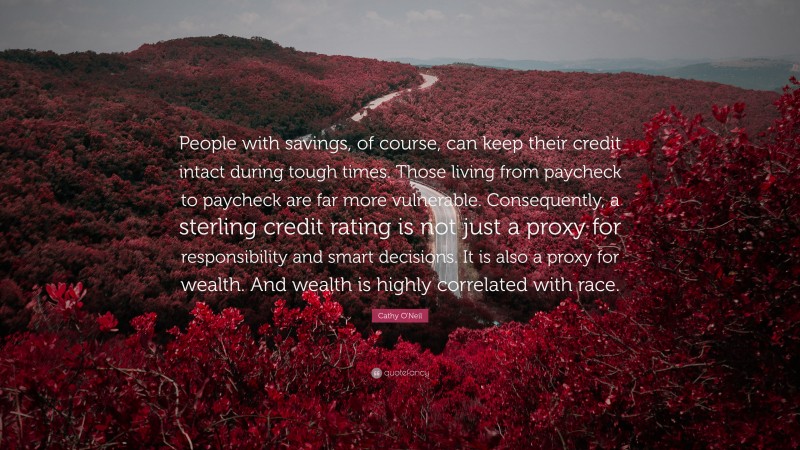 Cathy O'Neil Quote: “People with savings, of course, can keep their credit intact during tough times. Those living from paycheck to paycheck are far more vulnerable. Consequently, a sterling credit rating is not just a proxy for responsibility and smart decisions. It is also a proxy for wealth. And wealth is highly correlated with race.”