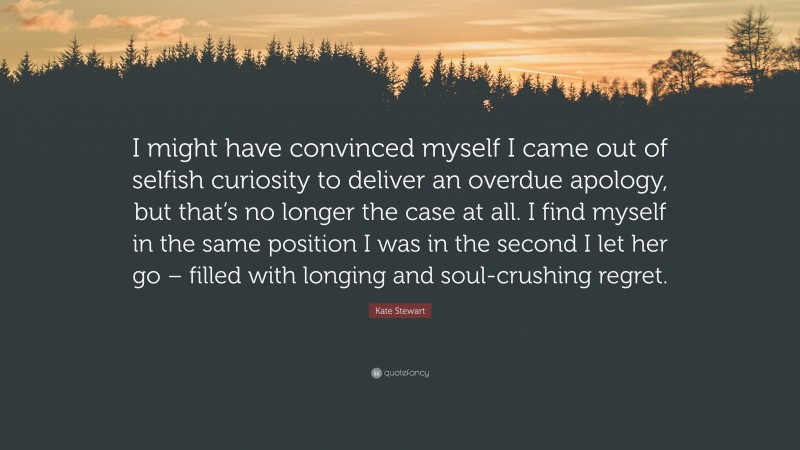 Kate Stewart Quote: “I might have convinced myself I came out of selfish curiosity to deliver an overdue apology, but that’s no longer the case at all. I find myself in the same position I was in the second I let her go – filled with longing and soul-crushing regret.”