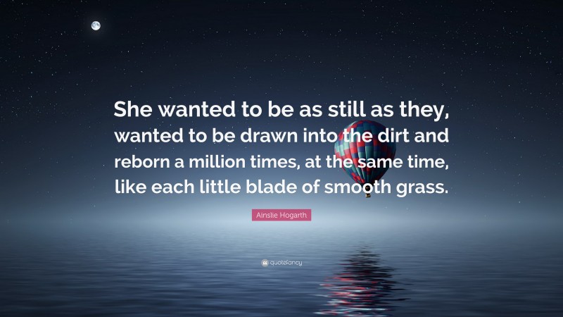 Ainslie Hogarth Quote: “She wanted to be as still as they, wanted to be drawn into the dirt and reborn a million times, at the same time, like each little blade of smooth grass.”