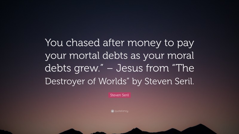 Steven Seril Quote: “You chased after money to pay your mortal debts as your moral debts grew.” – Jesus from “The Destroyer of Worlds” by Steven Seril.”