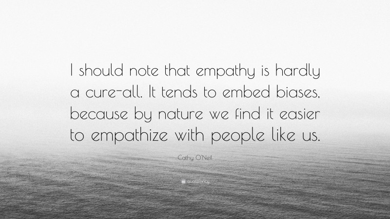 Cathy O'Neil Quote: “I should note that empathy is hardly a cure-all. It tends to embed biases, because by nature we find it easier to empathize with people like us.”