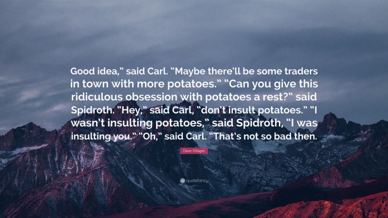 Dave Villager Quote: “Good idea,” said Carl. “Maybe there’ll be some traders in town with more potatoes.” “Can you give this ridiculous obsession with potatoes a rest?” said Spidroth. “Hey,” said Carl, “don’t insult potatoes.” “I wasn’t insulting potatoes,” said Spidroth, “I was insulting you.” “Oh,” said Carl. “That’s not so bad then.”