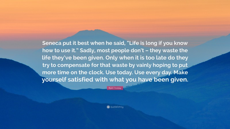 Ryan Holiday Quote: “Seneca put it best when he said, “Life is long if you know how to use it.” Sadly, most people don’t – they waste the life they’ve been given. Only when it is too late do they try to compensate for that waste by vainly hoping to put more time on the clock. Use today. Use every day. Make yourself satisfied with what you have been given.”
