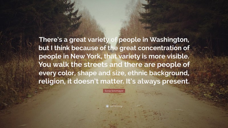 Sonia Sotomayor Quote: “There’s a great variety of people in Washington, but I think because of the great concentration of people in New York, that variety is more visible. You walk the streets and there are people of every color, shape and size, ethnic background, religion, it doesn’t matter. It’s always present.”