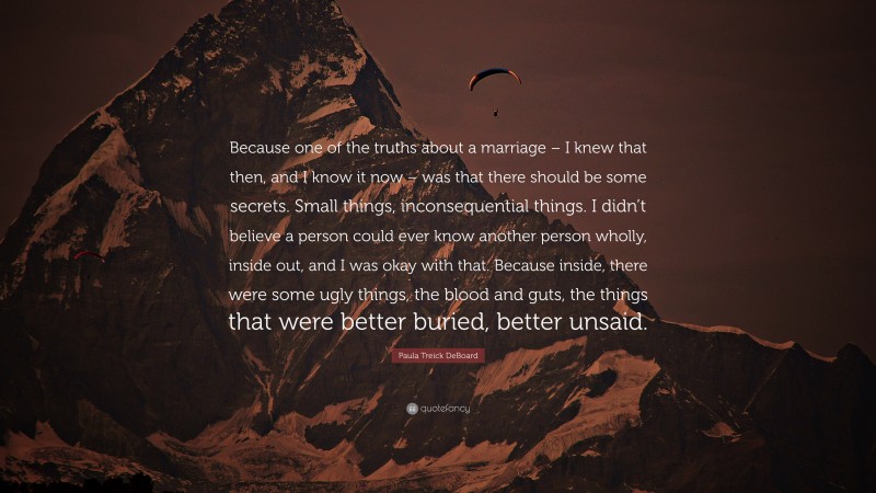 Paula Treick DeBoard Quote: “Because one of the truths about a marriage – I knew that then, and I know it now – was that there should be some secrets. Small things, inconsequential things. I didn’t believe a person could ever know another person wholly, inside out, and I was okay with that. Because inside, there were some ugly things, the blood and guts, the things that were better buried, better unsaid.”