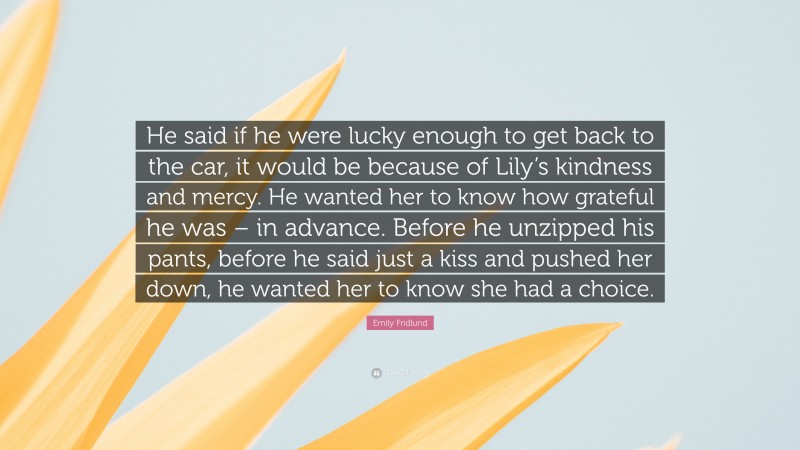 Emily Fridlund Quote: “He said if he were lucky enough to get back to the car, it would be because of Lily’s kindness and mercy. He wanted her to know how grateful he was – in advance. Before he unzipped his pants, before he said just a kiss and pushed her down, he wanted her to know she had a choice.”