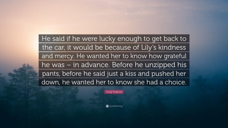 Emily Fridlund Quote: “He said if he were lucky enough to get back to the car, it would be because of Lily’s kindness and mercy. He wanted her to know how grateful he was – in advance. Before he unzipped his pants, before he said just a kiss and pushed her down, he wanted her to know she had a choice.”