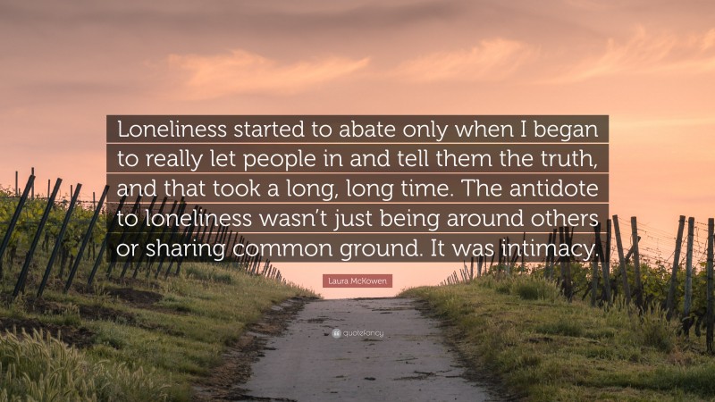 Laura McKowen Quote: “Loneliness started to abate only when I began to really let people in and tell them the truth, and that took a long, long time. The antidote to loneliness wasn’t just being around others or sharing common ground. It was intimacy.”