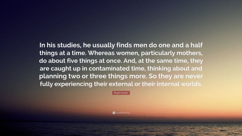 Brigid Schulte Quote: “In his studies, he usually finds men do one and a half things at a time. Whereas women, particularly mothers, do about five things at once. And, at the same time, they are caught up in contaminated time, thinking about and planning two or three things more. So they are never fully experiencing their external or their internal worlds.”