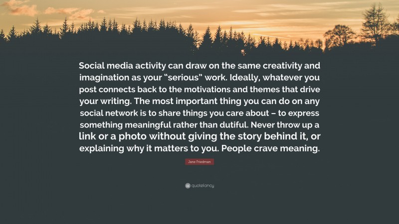 Jane Friedman Quote: “Social media activity can draw on the same creativity and imagination as your “serious” work. Ideally, whatever you post connects back to the motivations and themes that drive your writing. The most important thing you can do on any social network is to share things you care about – to express something meaningful rather than dutiful. Never throw up a link or a photo without giving the story behind it, or explaining why it matters to you. People crave meaning.”