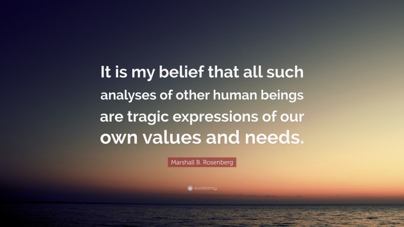 Marshall B. Rosenberg Quote: “It is my belief that all such analyses of other human beings are tragic expressions of our own values and needs.”