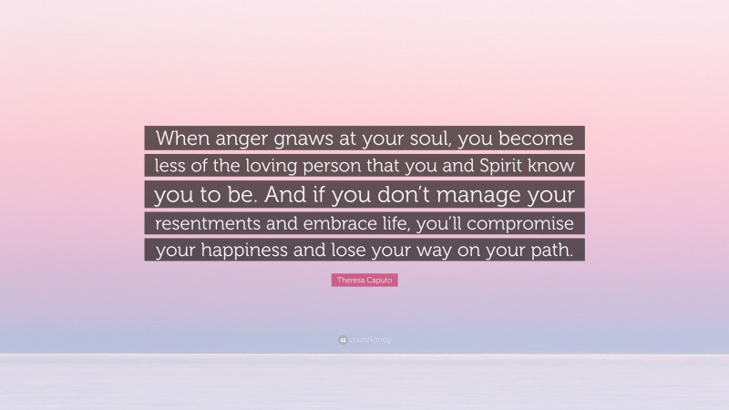 Theresa Caputo Quote: “When anger gnaws at your soul, you become less of the loving person that you and Spirit know you to be. And if you don’t manage your resentments and embrace life, you’ll compromise your happiness and lose your way on your path.”