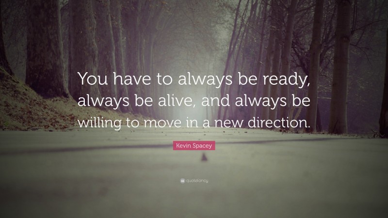 Kevin Spacey Quote: “You have to always be ready, always be alive, and always be willing to move in a new direction.”