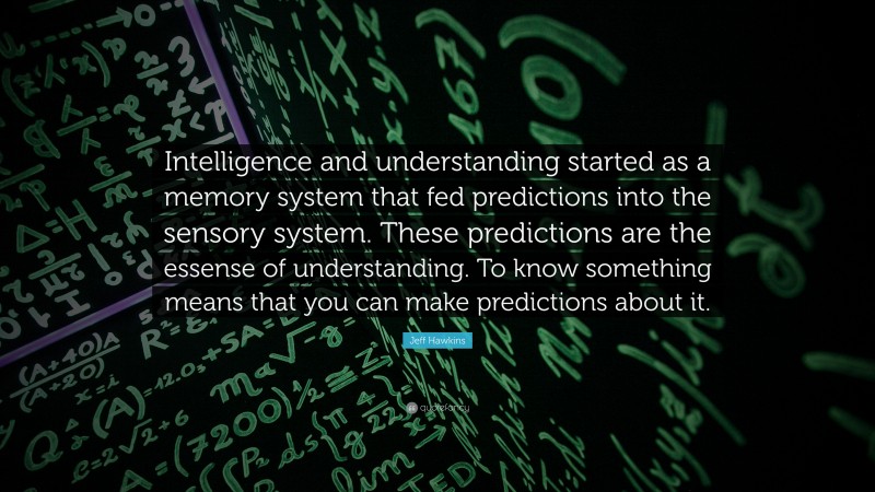 Jeff Hawkins Quote: “Intelligence and understanding started as a memory system that fed predictions into the sensory system. These predictions are the essense of understanding. To know something means that you can make predictions about it.”