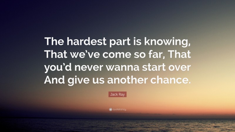 Jack Ray Quote: “The hardest part is knowing, That we’ve come so far, That you’d never wanna start over And give us another chance.”